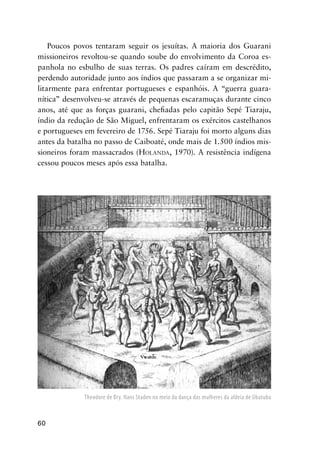 60
Poucos povos tentaram seguir os jesuítas. A maioria dos Guarani
missioneiros revoltou-se quando soube do envolvimento da Coroa es-
panhola no esbulho de suas terras. Os padres caíram em descrédito,
perdendo autoridade junto aos índios que passaram a se organizar mi-
litarmente para enfrentar portugueses e espanhóis. A “guerra guara-
nítica” desenvolveu-se através de pequenas escaramuças durante cinco
anos, até que as forças guarani, cheﬁadas pelo capitão Sepé Tiaraju,
índio da redução de São Miguel, enfrentaram os exércitos castelhanos
e portugueses em fevereiro de 1756. Sepé Tiaraju foi morto alguns dias
antes da batalha no passo de Caiboaté, onde mais de 1.500 índios mis-
sioneiros foram massacrados (HOLANDA, 1970). A resistência indígena
cessou poucos meses após essa batalha.
Theodore de Bry. Hans Staden no meio da dança das mulheres da aldeia de Ubatuba
 