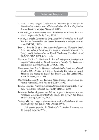 61
ALMEIDA, Maria Regina Celestino de. Metamorfoses indígenas:
identidade e cultura nas aldeias coloniais do Rio de Janeiro.
Rio de Janeiro: Arquivo Nacional, 2003.
CARVALHO, João Renôr Ferreira de. Momentos de história da Ama-
zônia. Imperatriz, MA: Ética, 1998.
CUNHA, Manuela Carneiro da (org.). História dos índios no Brasil.
São Paulo: Companhia das Letras: Secretaria Municipal de Cul-
tura: FAPESP, 1992b.
DANTAS, Beatriz G. et al. Os povos indígenas no Nordeste brasi-
leiro: um esboço histórico. In: CUNHA, Manuela Carneiro da
(org.). História dos índios no Brasil. São Paulo: Cia. das Letras/
SMC/FAPESP, 1992, p.431-456.
MAESTRI, Mário. Os Senhores do Litoral: conquista portuguesa e
agonia Tupinambá no litoral brasileiro (século 16). Porto Ale-
gre: Editora da Universidade/UFRGS, 1995.
MONTEIRO, John M. Os Guarani e a história do Brasil meridional:
séculos XVI–XVII. In: CUNHA, Manuela Carneiro da (org.).
História dos índios no Brasil. São Paulo: Cia. das Letras/SMC/
FAPESP, 1992, p.475-498.
MOONEN, Frans & MAIA, Luciano Mariz (orgs.). Etnohistória dos
índios Potiguara. João Pessoa: SEC/PB, 1992.
POMPA, Cristina. Religião como tradução: missionários, tupi e “ta-
puia” no Brasil colonial. Bauru, SP: EDUSC, 2003.
PUNTONI, Pedro. A guerra dos bárbaros: povos indígenas e a co-
lonização do sertão nordeste do Brasil, 1650-1720. São Paulo:
Hucitec/Edusp/FAPESP, 2002.
SOUZA, Márcio. A expressão amazonense: do colonialismo ao neo-
colonialismo. São Paulo: Alfa-Omega, 1978.
_____. “A guerra popular de Ajuricaba”. Porantim, Manaus, ano
II, n.9, p.8-9, julho 1979.
Fontes para Pesquisa
 