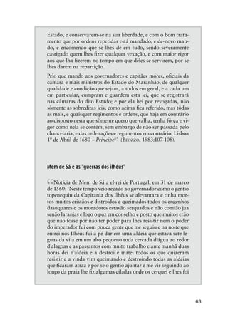 63
Estado, e conservarem-se na sua liberdade, e com o bom trata-
mento que por ordens repetidas está mandado, e de-novo man-
do, e encomendo que se lhes dê em tudo, sendo severamente
castigado quem lhes ﬁzer qualquer vexação, e com maior rigor
aos que lha ﬁzerem no tempo em que dêles se servirem, por se
lhes darem na repartição.
Pelo que mando aos governadores e capitães móres, oﬁciais da
câmara e mais ministros do Estado do Maranhão, de qualquer
qualidade e condição que sejam, a todos em geral, e a cada um
em particular, cumpram e guardem esta lei, que se registrará
nas câmaras do dito Estado; e por ela hei por revogadas, não
sòmente as sobreditas leis, como acima ﬁca referido, mas tôdas
as mais, e quaisquer regimentos e ordens, que haja em contrário
ao disposto nesta que sòmente quero que valha, tenha fôrça e vi-
gor como nela se contém, sem embargo de não ser passada pelo
chancelaria, e das ordenações e regimentos em contrário, Lisboa
1º de Abril de 1680 – Príncipe
”(BEOZZO, 1983:107-108).
Mem de Sá e as "guerras dos ilhéus"
“Notícia de Mem de Sá a el-rei de Portugal, em 31 de março
de 1560: ‘Neste tempo veio recado ao governador como o gentio
topenequin da Capitania dos Ilhéus se alevantara e tinha mor-
tos muitos cristãos e distroidos e queimados todos os engenhos
dasuquares e os moradores estavão serquados e não comião jaa
senão laranjas e logo o puz em conselho e posto que muitos erão
que não fosse por não ter poder para lhes resistir nem o poder
do imperador fui com pouca gente que me seguiu e na noite que
entrei nos Ilhéus fui a pé dar em uma aldeia que estava sete le-
guas da vila em um alto pequeno toda cercada d’água ao redor
d’alagoas e as passamos com muito trabalho e ante manhã duas
horas dei n’aldeia e a destroi e matei todos os que quizeram
resistir e a vinda vim queimando e destroindo todas as aldeias
que ﬁcaram atraz e por se o gentio ajuntar e me vir seguindo ao
longo da praia lhe ﬁz algumas ciladas onde os cerquei e lhes foi
 