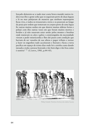 64
forçado deitarem-se a nado mar costa brava mandei outros in-
dios traz êles e gente solta que os seguiram perto de duas leguas
e lá no mar pelejaram de maneira que nenhum topenequim
ﬁcou vivo, e todos os trouxeram a terra e os pozeram ao longo
da praia por ordem que tomavam os corpos perto de uma legua
ﬁz outras muitas saidas em que destroi muitas aldeias fortes e
pelejei com êles outras vezes em que foram muitos mortos e
feridos e já não ousavam estar senão pelos montes e brenhas
onde matavam os cães e galos e constrangidos da necessidade
vieram a pedir misericordia e lhes dei pazes com condição que
haviam de ser vassalos de sua alteza e pagar tributo e tornar
a fazer os engenhos tudo acceitaram e ﬁzeram e ﬁcou a terra
paciﬁca em espaço de trinta dias onde fui a minha custa dando
mesada a toda a pessoa honrada e tão bem digo e tão boa como
é notório’
”(CAMPOS, 1981, p.44-45).
Philip Schmid. Préstitos festivos dos índios Tucuna
 