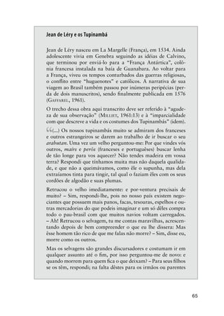 65
Jean de Léry e os Tupinambá
Jean de Léry nasceu em La Margelle (França), em 1534. Ainda
adolescente vivia em Genebra seguindo as idéias de Calvino,
que terminou por enviá-lo para a “França Antártica”, colô-
nia francesa instalada na baía de Guanabara. Ao voltar para
a França, viveu os tempos conturbados das guerras religiosas,
o conﬂito entre “huguenotes” e católicos. A narrativa de sua
viagem ao Brasil também passou por inúmeras peripécias (per-
da de dois manuscritos), sendo ﬁnalmente publicada em 1576
(GAFFAREL, 1961).
O trecho dessa obra aqui transcrito deve ser referido à “agude-
za de sua observação” (MILLIET, 1961:13) e à “imparcialidade
com que descreve a vida e os costumes dos Tupinambás” (idem).
“(...) Os nossos tupinambás muito se admiram dos franceses
e outros estrangeiros se darem ao trabalho de ir buscar o seu
arabutan. Uma vez um velho perguntou-me: Por que vindes vós
outros, maírs e perôs (franceses e portuguêses) buscar lenha
de tão longe para vos aquecer? Não tendes madeira em vossa
terra? Respondi que tínhamos muita mas não daquela qualida-
de, e que não a queimávamos, como êle o supunha, mas dela
extraíamos tinta para tingir, tal qual o faziam êles com os seus
cordões de algodão e suas plumas.
Retrucou o velho imediatamente: e por-ventura precisais de
muito? – Sim, respondi-lhe, pois no nosso país existem nego-
ciantes que possuem mais panos, facas, tesouras, espelhos e ou-
tras mercadorias do que podeis imaginar e um só dêles compra
todo o pau-brasil com que muitos navios voltam carregados.
– Ah! Retrucou o selvagem, tu me contas maravilhas, acrescen-
tando depois de bem compreender o que eu lhe dissera: Mas
êsse homem tão rico de que me falas não morre? – Sim, disse eu,
morre como os outros.
Mas os selvagens são grandes discursadores e costumam ir em
qualquer assunto até o ﬁm, por isso perguntou-me de novo: e
quando morrem para quem ﬁca o que deixam? – Para seus ﬁlhos
se os têm, respondi; na falta dêstes para os irmãos ou parentes
 