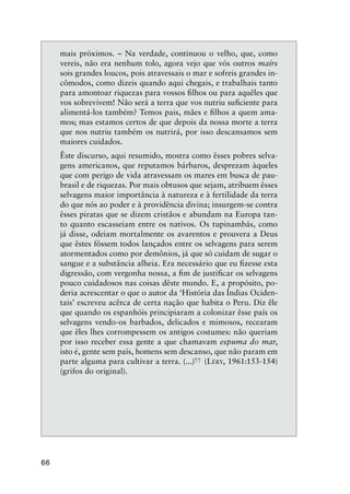 66
mais próximos. – Na verdade, continuou o velho, que, como
vereis, não era nenhum tolo, agora vejo que vós outros maírs
sois grandes loucos, pois atravessais o mar e sofreis grandes in-
cômodos, como dizeis quando aqui chegais, e trabalhais tanto
para amontoar riquezas para vossos ﬁlhos ou para aquêles que
vos sobrevivem! Não será a terra que vos nutriu suﬁciente para
alimentá-los também? Temos pais, mães e ﬁlhos a quem ama-
mos; mas estamos certos de que depois da nossa morte a terra
que nos nutriu também os nutrirá, por isso descansamos sem
maiores cuidados.
Êste discurso, aqui resumido, mostra como êsses pobres selva-
gens americanos, que reputamos bárbaros, desprezam àqueles
que com perigo de vida atravessam os mares em busca de pau-
brasil e de riquezas. Por mais obtusos que sejam, atribuem êsses
selvagens maior importância à natureza e à fertilidade da terra
do que nós ao poder e à providência divina; insurgem-se contra
êsses piratas que se dizem cristãos e abundam na Europa tan-
to quanto escasseiam entre os nativos. Os tupinambás, como
já disse, odeiam mortalmente os avarentos e prouvera a Deus
que êstes fôssem todos lançados entre os selvagens para serem
atormentados como por demônios, já que só cuidam de sugar o
sangue e a substância alheia. Era necessário que eu ﬁzesse esta
digressão, com vergonha nossa, a ﬁm de justiﬁcar os selvagens
pouco cuidadosos nas coisas dêste mundo. E, a propósito, po-
deria acrescentar o que o autor da ‘História das Índias Ociden-
tais’ escreveu acêrca de certa nação que habita o Peru. Diz êle
que quando os espanhóis principiaram a colonizar êsse país os
selvagens vendo-os barbados, delicados e mimosos, recearam
que êles lhes corrompessem os antigos costumes: não queriam
por isso receber essa gente a que chamavam espuma do mar,
isto é, gente sem país, homens sem descanso, que não param em
parte alguma para cultivar a terra. (...)
”(LÉRY, 1961:153-154)
(grifos do original).
 