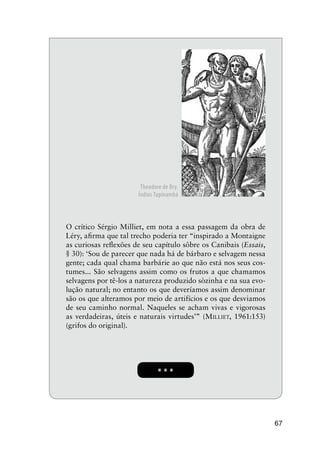 67
* * *
O crítico Sérgio Milliet, em nota a essa passagem da obra de
Léry, aﬁrma que tal trecho poderia ter “inspirado a Montaigne
as curiosas reﬂexões de seu capítulo sôbre os Canibais (Essais,
§ 30): ‘Sou de parecer que nada há de bárbaro e selvagem nessa
gente; cada qual chama barbárie ao que não está nos seus cos-
tumes... São selvagens assim como os frutos a que chamamos
selvagens por tê-los a natureza produzido sòzinha e na sua evo-
lução natural; no entanto os que deveríamos assim denominar
são os que alteramos por meio de artifícios e os que desviamos
de seu caminho normal. Naqueles se acham vivas e vigorosas
as verdadeiras, úteis e naturais virtudes’” (MILLIET, 1961:153)
(grifos do original).
Theodore de Bry.
Índios Tupinambá
 