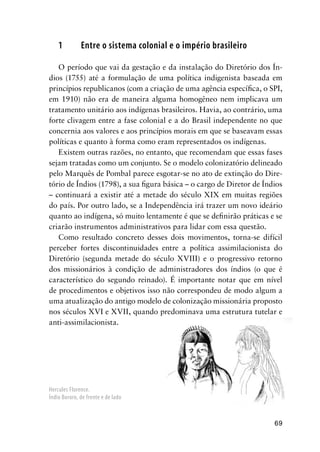 69
1 Entre o sistema colonial e o império brasileiro
O período que vai da gestação e da instalação do Diretório dos Ín-
dios (1755) até a formulação de uma política indigenista baseada em
princípios republicanos (com a criação de uma agência especíﬁca, o SPI,
em 1910) não era de maneira alguma homogêneo nem implicava um
tratamento unitário aos indígenas brasileiros. Havia, ao contrário, uma
forte clivagem entre a fase colonial e a do Brasil independente no que
concernia aos valores e aos princípios morais em que se baseavam essas
políticas e quanto à forma como eram representados os indígenas.
Existem outras razões, no entanto, que recomendam que essas fases
sejam tratadas como um conjunto. Se o modelo colonizatório delineado
pelo Marquês de Pombal parece esgotar-se no ato de extinção do Dire-
tório de Índios (1798), a sua ﬁgura básica – o cargo de Diretor de Índios
– continuará a existir até a metade do século XIX em muitas regiões
do país. Por outro lado, se a Independência irá trazer um novo ideário
quanto ao indígena, só muito lentamente é que se deﬁnirão práticas e se
criarão instrumentos administrativos para lidar com essa questão.
Como resultado concreto desses dois movimentos, torna-se difícil
perceber fortes discontinuidades entre a política assimilacionista do
Diretório (segunda metade do século XVIII) e o progressivo retorno
dos missionários à condição de administradores dos índios (o que é
característico do segundo reinado). É importante notar que em nível
de procedimentos e objetivos isso não correspondeu de modo algum a
uma atualização do antigo modelo de colonização missionária proposto
nos séculos XVI e XVII, quando predominava uma estrutura tutelar e
anti-assimilacionista.
Hercules Florence.
Índio Bororo, de frente e de lado
 