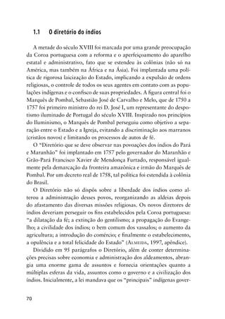 70
1.1 O diretório do índios
A metade do século XVIII foi marcada por uma grande preocupação
da Coroa portuguesa com a reforma e o aperfeiçoamento do aparelho
estatal e administrativo, fato que se estendeu às colônias (não só na
América, mas também na África e na Ásia). Foi implantada uma polí-
tica de rigorosa laicização do Estado, implicando a expulsão de ordens
religiosas, o controle de todos os seus agentes em contato com as popu-
lações indígenas e o conﬁsco de suas propriedades. A ﬁgura central foi o
Marquês de Pombal, Sebastião José de Carvalho e Melo, que de 1750 a
1757 foi primeiro ministro do rei D. José I, um representante do despo-
tismo iluminado de Portugal do século XVIII. Inspirado nos princípios
do Iluminismo, o Marquês de Pombal perseguiu como objetivo a sepa-
ração entre o Estado e a Igreja, evitando a discriminação aos marranos
(cristãos novos) e limitando os processos de autos de fé.
O “Diretório que se deve observar nas povoações dos índios do Pará
e Maranhão” foi implantado em 1757 pelo governador do Maranhão e
Grão-Pará Francisco Xavier de Mendonça Furtado, responsável igual-
mente pela demarcação da fronteira amazônica e irmão do Marquês de
Pombal. Por um decreto real de 1758, tal política foi estendida à colônia
do Brasil.
O Diretório não só dispôs sobre a liberdade dos índios como al-
terou a administração desses povos, reorganizando as aldeias depois
do afastamento das diversas missões religiosas. Os novos diretores de
índios deveriam perseguir os ﬁns estabelecidos pela Coroa portuguesa:
“a dilatação da fé; a extinção do gentilismo; a propagação do Evange-
lho; a civilidade dos índios; o bem comum dos vassalos; o aumento da
agricultura; a introdução do comércio; e ﬁnalmente o estabelecimento,
a opulência e a total felicidade do Estado” (ALMEIDA, 1997, apêndice).
Dividido em 95 parágrafos o Diretório, além de conter determina-
ções precisas sobre economia e administração dos aldeamentos, abran-
gia uma enorme gama de assuntos e fornecia orientações quanto a
múltiplas esferas da vida, assuntos como o governo e a civilização dos
índios. Inicialmente, a lei mandava que os “principais” indígenas gover-
 