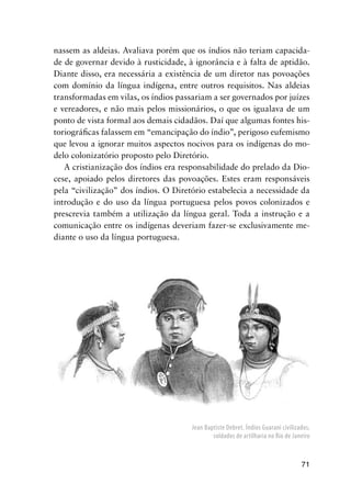 71
nassem as aldeias. Avaliava porém que os índios não teriam capacida-
de de governar devido à rusticidade, à ignorância e à falta de aptidão.
Diante disso, era necessária a existência de um diretor nas povoações
com domínio da língua indígena, entre outros requisitos. Nas aldeias
transformadas em vilas, os índios passariam a ser governados por juízes
e vereadores, e não mais pelos missionários, o que os igualava de um
ponto de vista formal aos demais cidadãos. Daí que algumas fontes his-
toriográﬁcas falassem em “emancipação do índio”, perigoso eufemismo
que levou a ignorar muitos aspectos nocivos para os indígenas do mo-
delo colonizatório proposto pelo Diretório.
A cristianização dos índios era responsabilidade do prelado da Dio-
cese, apoiado pelos diretores das povoações. Estes eram responsáveis
pela “civilização” dos índios. O Diretório estabelecia a necessidade da
introdução e do uso da língua portuguesa pelos povos colonizados e
prescrevia também a utilização da língua geral. Toda a instrução e a
comunicação entre os indígenas deveriam fazer-se exclusivamente me-
diante o uso da língua portuguesa.
Jean Baptiste Debret. Índios Guarani civilizados,
soldados de artilharia no Rio de Janeiro
 
