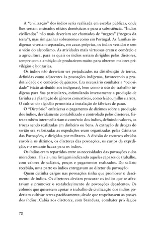 72
A “civilização” dos índios seria realizada em escolas públicas, onde
lhes seriam ensinados ofícios domésticos e para a subsistência. “Índios
civilizados” não mais deveriam ser chamados de “negros” (“negros da
terra”), mas sim ganhar sobrenomes como em Portugal. As famílias in-
dígenas viveriam separadas, em casas próprias, os índios vestidos e sem
o vício do alcoolismo. As atividades mais virtuosas eram o comércio e
a agricultura, para as quais os índios seriam dirigidos pelos diretores,
sempre com a ambição de produzirem muito para obterem maiores pri-
vilégios e honrarias.
Os índios não deveriam ser prejudicados na distribuição de terras,
deﬁnidas como adjacentes às povoações indígenas, favorecendo a pro-
dutividade e o comércio de gêneros. Era necessário combater a “ociosi-
dade” (vício atribuído aos indígenas), bem como o uso do trabalho in-
dígena para ﬁns particulares, estimulando inversamente a produção de
farinha e a plantação de gêneros comestíveis, como feijão, milho e arroz.
O cultivo do algodão permitiria a instalação de fábricas de pano.
O “Diretório” enfatizava o pagamento de dízimos sobre a produção
dos índios, devidamente contabilizado e controlado pelos diretores. Es-
tes também intermediariam o comércio dos índios, deﬁnindo valores, as
trocas sendo realizadas em dinheiro ou bens. A extração de drogas do
sertão era valorizada: as expedições eram organizadas pelas Câmaras
das Povoações, e dirigidas por militares. A divisão de recursos obtidos
envolvia os dízimos, os diretores das povoações, os custos da expedi-
ção, e o restante ﬁcava para os índios.
Os índios eram repartidos entre as necessidades das povoações e dos
moradores. Havia uma listagem indicando aqueles capazes de trabalho,
com valores de salários, preços e pagamentos realizados. Do salário
recebido, uma parte os índios entregavam ao diretor da povoação.
Quem detinha cargos nas povoações tinha que promover o desci-
mento de índios. Os diretores deviam procurar os índios que se afas-
tavam e promover o restabelecimento de povoações decadentes. Os
colonos que quisessem apoiar o trabalho de civilização dos índios po-
deriam cultivar terras paciﬁcamente, desde que respeitassem as posses
dos índios. Cabia aos diretores, com brandura, combater privilégios
 