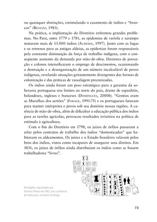 73
ou quaisquer distinções, estimulando o casamento de índios e “bran-
cos” (BEOZZO, 1983).
Na prática, a implantação do Diretório enfrentou grandes proble-
mas. No Pará, entre 1779 e 1781, as epidemias de varíola e sarampo
mataram mais de 15.000 índios (ALMEIDA, 1997). Junto com as fugas
e os retornos para as antigas aldeias, as epidemias foram responsáveis
pela constante diminuição da força de trabalho indígena, com o con-
seqüente aumento da demanda por mão-de-obra. Diretores de povoa-
ção e colonos intensiﬁcaram o emprego de descimentos, ocasionando
a destruição e a desorganização de um número incalculável de povos
indígenas, revelando situações gritantemente divergentes das formas de
colonização e das práticas de vassalagem preconizadas.
Os índios ainda foram um peso estratégico para a garantia da so-
berania portuguesa nos limites ao norte do país, diante de espanhóis,
holandeses, ingleses e franceses (DOMINGUES, 2000b). “Gentios eram
as Muralhas dos sertões” (FARAGE, 1991:75) e os portugueses lutavam
para manter intérpretes e povos sob seu domínio nessas regiões. A ca-
rência de mão-de-obra, além de diﬁcultar a educação pública dos índios
para as tarefas agrícolas, provocou resultados irrisórios na política de
estímulo à agricultura.
Com o ﬁm do Diretório em 1798, os juízes de órfãos passaram a
zelar pelos contratos de trabalho dos índios “domesticados” que ha-
bitavam os aldeamentos. Os juízes e o Estado brasileiro velavam pelos
bens dos índios, vistos como incapazes de assegurar seus direitos. Em
1831, os juízes de órfãos ainda distribuíam os índios como se fossem
trabalhadores “livres”.
Petróglifos registrados por
Ferreira Penna em 1863, nas cachoeiras
de Itamaracá, no Baixo rio Xingu
 