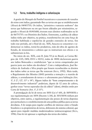 74
1.2 Terra, trabalho indígena e colonização
A gestão do Marquês de Pombal incentivava o casamento de vassalos
do reino com índias, garantindo-lhes as terras em que se estabelecessem
(Alvará de 04/4/1755). Os índios, “primários e naturais senhores” das
terras que habitavam ou em que foram aldeados por missionários, se-
gundo o Alvará de 01/4/1680, tiveram esses direitos reaﬁrmados na lei
de 06/7/1755 e no Diretório dos Índios. Entretanto, a política de aldear
índios tinha por objetivo, na prática, transformá-los em uma força de
trabalho habilitada e espoliá-los de grandes extensões de terras. Em
todo esse período, até o ﬁnal do séc. XIX, buscava-se concentrar e se-
dentarizar os índios, torná-los produtivos, mão-de-obra de agentes do
Estado, de missionários e colonos que os instruiriam nos ofícios e os
submeteriam às leis.
No início do séc. XIX, com D. João VI já no Brasil, as Cartas Ré-
gias (de 13/5; 24/8; 05/11 e 02/12, todas de 1808) declaravam guerra
aos índios Botocudos e estabeleciam “que as terras conquistadas por
guerra justa aos índios são devolutas”. Com a independência, José Bo-
nifácio de Andrada e Silva propôs que fossem reconhecidos os direitos
dos índios sobre as terras que lhe restavam (SILVA, 1992). Mais tarde,
o Regulamento das Missões (1845) permitiu a remoção e a reunião de
aldeias, o arrendamento de terras e o aforamento para habitação (Art.
1º, § 2º, 12º, 13º e 14º). Alguns índios de “bom comportamento e de
desenvolvimento industrial” poderiam, depois de 12 anos de cultivo,
ganhar essas “terras separadas das da aldeia” (idem), obtidas então por
Carta de Sesmaria (Art. 1º, § 15º).
A promulgação da lei de terras em 1850 (Lei nº 601, de 18/9/1850) e
sua regulamentação em 1854 (Decreto 1.318, de 30/1/1854) tinham por
objetivos, entre outros, a regulamentação das posses de terras dispostas
por particulares e o estabelecimento de uma política pública para as terras
devolutas. A lei surgiu para regular conﬂitos de interesse entre o Estado
brasileiro e os proprietários de terras, defensores do sistema colonial, que
agiam para impedir medidas modernizadoras (antiescravagistas) (SILVA,
1996). Esta lei irá apressar a espoliação das terras dos índios.
 