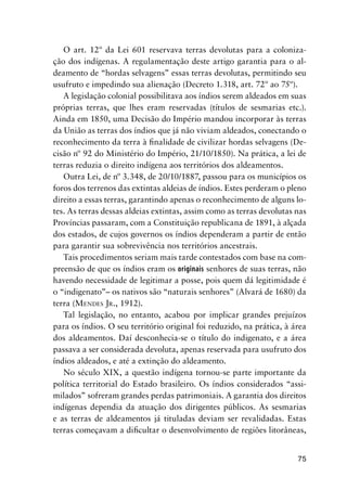 75
O art. 12º da Lei 601 reservava terras devolutas para a coloniza-
ção dos indígenas. A regulamentação deste artigo garantia para o al-
deamento de “hordas selvagens” essas terras devolutas, permitindo seu
usufruto e impedindo sua alienação (Decreto 1.318, art. 72º ao 75º).
A legislação colonial possibilitava aos índios serem aldeados em suas
próprias terras, que lhes eram reservadas (títulos de sesmarias etc.).
Ainda em 1850, uma Decisão do Império mandou incorporar às terras
da União as terras dos índios que já não viviam aldeados, conectando o
reconhecimento da terra à ﬁnalidade de civilizar hordas selvagens (De-
cisão nº 92 do Ministério do Império, 21/10/1850). Na prática, a lei de
terras reduzia o direito indígena aos territórios dos aldeamentos.
Outra Lei, de nº 3.348, de 20/10/1887, passou para os municípios os
foros dos terrenos das extintas aldeias de índios. Estes perderam o pleno
direito a essas terras, garantindo apenas o reconhecimento de alguns lo-
tes. As terras dessas aldeias extintas, assim como as terras devolutas nas
Províncias passaram, com a Constituição republicana de 1891, à alçada
dos estados, de cujos governos os índios dependeram a partir de então
para garantir sua sobrevivência nos territórios ancestrais.
Tais procedimentos seriam mais tarde contestados com base na com-
preensão de que os índios eram os originais senhores de suas terras, não
havendo necessidade de legitimar a posse, pois quem dá legitimidade é
o “indigenato”– os nativos são “naturais senhores” (Alvará de 1680) da
terra (MENDES JR., 1912).
Tal legislação, no entanto, acabou por implicar grandes prejuízos
para os índios. O seu território original foi reduzido, na prática, à área
dos aldeamentos. Daí desconhecia-se o título do indigenato, e a área
passava a ser considerada devoluta, apenas reservada para usufruto dos
índios aldeados, e até a extinção do aldeamento.
No século XIX, a questão indígena tornou-se parte importante da
política territorial do Estado brasileiro. Os índios considerados “assi-
milados” sofreram grandes perdas patrimoniais. A garantia dos direitos
indígenas dependia da atuação dos dirigentes públicos. As sesmarias
e as terras de aldeamentos já tituladas deviam ser revalidadas. Estas
terras começavam a diﬁcultar o desenvolvimento de regiões litorâneas,
 