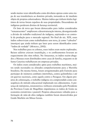 76
sendo muitas vezes identiﬁcadas como devolutas apenas como uma eta-
pa de sua transferência ao domínio privado, tornando-se de imediato
objeto de projetos colonizadores. Muitos índios que tinham títulos legí-
timos de terras foram expulsos de suas propriedades. Descendentes de
indígenas perderam direitos de herança territorial.
Os lotes de terra que foram demarcados para índios considerados
“remanescentes” ampliaram a desestruturação interna, desorganizando
a divisão de trabalho tradicional do indígena, sujeitando-o ao contro-
le da produção para o mercado regional. No ﬁnal do séc. XIX, esses
índios sobreviviam como trabalhadores sem terra, já como “caboclos”
(mestiços) que ainda tinham que lutar para serem identiﬁcados como
“índios de verdade” (MOREIRA, 2002).
Nos trabalhos para os colonos, esses índios eram muito explorados.
Baixos salários criavam insatisfação, e os conﬁnamentos levavam ao
esquecimento dos ritos tribais. No Amazonas, os índios recém-chega-
dos a Manaus eram distribuídos entre casas de família, enquanto os de
Santa Catarina trabalhavam em empresas privadas.
Os índios eram considerados aptos para trabalhos marítimos, mui-
tos sendo recrutados ou alistados compulsoriamente para a Marinha
brasileira. Da mesma forma, foram arregimentados pelo Exército para
participar de inúmeros combates intertribais, contra quilombolas e até
em guerras nacionais, como aquela contra o Paraguai. Em alguns pro-
jetos de colonização, o trabalho indígena era compreendido como con-
seqüência do método educacional implantado nos aldeamentos. A pre-
sença de intérpretes, missionários e militares orientados pelo Presidente
da Província Couto de Magalhães impulsionou os índios de Goiás na
economia extrativista e pastoril. Projetos educacionais voltados para a
formação de mão-de-obra indígena também foram desenvolvidos por
Guido Marliére em Minas Gerais.
 