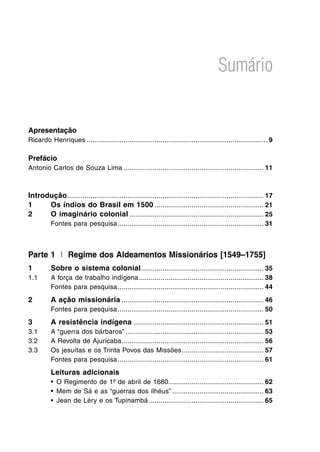Sumário
Apresentação
Ricardo Henriques ............................................................................................. 9
Prefácio
Antonio Carlos de Souza Lima ........................................................................ 11
Introdução..................................................................................................... 17
1 Os índios do Brasil em 1500 ........................................................ 21
2 O imaginário colonial ..................................................................... 25
Fontes para pesquisa........................................................................... 31
Parte 1 I Regime dos Aldeamentos Missionários [1549–1755]
1 Sobre o sistema colonial............................................................... 35
1.1 A força de trabalho indígena................................................................ 38
Fontes para pesquisa........................................................................... 44
2 A ação missionária ......................................................................... 46
Fontes para pesquisa........................................................................... 50
3 A resistência indígena ................................................................... 51
3.1 A “guerra dos bárbaros” ....................................................................... 53
3.2 A Revolta de Ajuricaba......................................................................... 56
3.3 Os jesuítas e os Trinta Povos das Missões.......................................... 57
Fontes para pesquisa........................................................................... 61
Leituras adicionais
• O Regimento de 1º de abril de 1680................................................. 62
• Mem de Sá e as “guerras dos ilhéus” ............................................... 63
• Jean de Léry e os Tupinambá ........................................................... 65
 