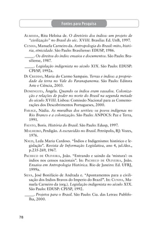 78
ALMEIDA, Rita Heloísa de. O diretório dos índios: um projeto de
“civilização” no Brasil do séc. XVIII. Brasília: Ed. UnB, 1997.
CUNHA, Manuela Carneiro da. Antropologia do Brasil: mito, histó-
ria, etnicidade. São Paulo: Brasiliense: EDUSP, 1986.
_____. Os direitos do índio: ensaios e documentos. São Paulo: Bra-
siliense, 1987.
_____. Legislação indigenista no século XIX. São Paulo: EDUSP:
CPI/SP, 1992a.
DI CREDDO, Maria do Carmo Sampaio. Terras e índios: a proprie-
dade da terra no Vale do Paranapanema. São Paulo: Editora
Arte e Ciência, 2003.
DOMINGUES, Ângela. Quando os índios eram vassalos. Coloniza-
ção e relações de poder no norte do Brasil na segunda metade
do século XVIII. Lisboa: Comissão Nacional para as Comemo-
rações dos Descobrimentos Portugueses, 2000.
FARAGE, Nádia. As muralhas dos sertões: os povos indígenas no
Rio Branco e a colonização. São Paulo: ANPOCS: Paz e Terra,
1991.
FAUSTO, Boris. História do Brasil. São Paulo: Edusp, 1997.
MALHEIRO, Perdigão. A escravidão no Brasil. Petrópolis, RJ: Vozes,
1976.
NAUD, Leda Maria Cardoso. “Índios e Indigenismo: histórico e le-
gislação”. Revista de Informação Legislativa, ano 4, jul./dez.,
p.235-269, 1967.
PACHECO DE OLIVEIRA, João. “Entrando e saindo da ‘mistura’: os
índios nos censos nacionais”. In: PACHECO DE OLIVEIRA, João.
Ensaios em Antropologia Histórica. Rio de Janeiro: Ed. UFRJ,
1999a.
SILVA, José Bonifácio de Andrada e. “Apontamentos para a civili-
sação dos Indios Bravos do Imperio do Brazil”. In: CUNHA, Ma-
nuela Carneiro da (org.). Legislação indigenista no século XIX.
São Paulo: EDUSP: CPI/SP, 1992.
_____. Projetos para o Brasil. São Paulo: Cia. das Letras: Publifo-
lha, 2000.
Fontes para Pesquisa
 
