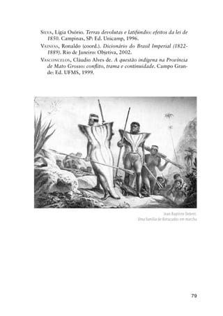 79
SILVA, Lígia Osório. Terras devolutas e latifúndio: efeitos da lei de
1850. Campinas, SP: Ed. Unicamp, 1996.
VAINFAS, Ronaldo (coord.). Dicionário do Brasil Imperial (1822-
1889). Rio de Janeiro: Objetiva, 2002.
VASCONCELOS, Cláudio Alves de. A questão indígena na Província
de Mato Grosso: conﬂito, trama e continuidade. Campo Gran-
de: Ed. UFMS, 1999.
Jean Baptiste Debret.
Uma família de Botucudos em marcha
 