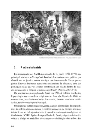 80
2 A ação missionária
Em meados do séc. XVIII, no reinado de D. José I (1750-1777), seu
principal ministro, o Marquês de Pombal, desenvolveu uma política que
classiﬁcava os jesuítas como inimigos dos interesses da Coroa portu-
guesa. Entre as inúmeras acusações aos jesuítas de ultramar, uma das
principais era de que “os jesuítas constituíam um estado dentro do esta-
do, ameaçando a própria segurança do Brasil” (ALDEN, 2004:543).
Os jesuítas foram expulsos do Brasil em 1759. A política pombalina
logo atingiu outras ordens religiosas: no ﬁnal da década de 1760, os
mercedários, instalados no baixo Amazonas, tiveram seus bens conﬁs-
cados, tendo voltado para Portugal.
Uma série de outras iniciativas, entre as quais a imposição de emprésti-
mos às ordens religiosas ricas e o controle do acesso de noviços aos mos-
teiros, levou ao enfraquecimento e à decadência das ordens religiosas no
ﬁnal do séc. XVIII. Após a Independência do Brasil, a igreja missionária
voltou a dirigir os trabalhos de catequese e civilização dos índios. Em
Jean Baptiste Debret. Índios Botocudos, Puri, Pataxó e Maxacali
 