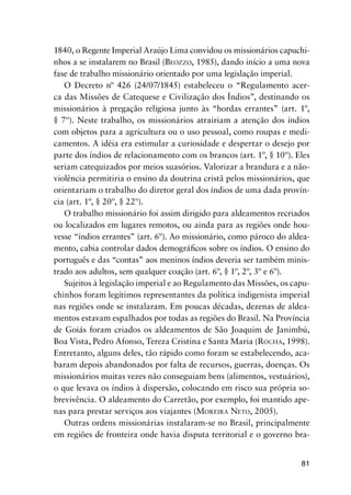 81
1840, o Regente Imperial Araújo Lima convidou os missionários capuchi-
nhos a se instalarem no Brasil (BEOZZO, 1985), dando início a uma nova
fase de trabalho missionário orientado por uma legislação imperial.
O Decreto nº 426 (24/07/1845) estabeleceu o “Regulamento acer-
ca das Missões de Catequese e Civilização dos Índios”, destinando os
missionários à pregação religiosa junto às “hordas errantes” (art. 1º,
§ 7º). Neste trabalho, os missionários atrairiam a atenção dos índios
com objetos para a agricultura ou o uso pessoal, como roupas e medi-
camentos. A idéia era estimular a curiosidade e despertar o desejo por
parte dos índios de relacionamento com os brancos (art. 1º, § 10º). Eles
seriam catequizados por meios suasórios. Valorizar a brandura e a não-
violência permitiria o ensino da doutrina cristã pelos missionários, que
orientariam o trabalho do diretor geral dos índios de uma dada provín-
cia (art. 1º, § 20º, § 22º).
O trabalho missionário foi assim dirigido para aldeamentos recriados
ou localizados em lugares remotos, ou ainda para as regiões onde hou-
vesse “índios errantes” (art. 6º). Ao missionário, como pároco do aldea-
mento, cabia controlar dados demográﬁcos sobre os índios. O ensino do
português e das “contas” aos meninos índios deveria ser também minis-
trado aos adultos, sem qualquer coação (art. 6º, § 1º, 2º, 3º e 6º).
Sujeitos à legislação imperial e ao Regulamento das Missões, os capu-
chinhos foram legítimos representantes da política indigenista imperial
nas regiões onde se instalaram. Em poucas décadas, dezenas de aldea-
mentos estavam espalhados por todas as regiões do Brasil. Na Província
de Goiás foram criados os aldeamentos de São Joaquim de Janimbú,
Boa Vista, Pedro Afonso, Tereza Cristina e Santa Maria (ROCHA, 1998).
Entretanto, alguns deles, tão rápido como foram se estabelecendo, aca-
baram depois abandonados por falta de recursos, guerras, doenças. Os
missionários muitas vezes não conseguiam bens (alimentos, vestuários),
o que levava os índios à dispersão, colocando em risco sua própria so-
brevivência. O aldeamento do Carretão, por exemplo, foi mantido ape-
nas para prestar serviços aos viajantes (MOREIRA NETO, 2005).
Outras ordens missionárias instalaram-se no Brasil, principalmente
em regiões de fronteira onde havia disputa territorial e o governo bra-
 