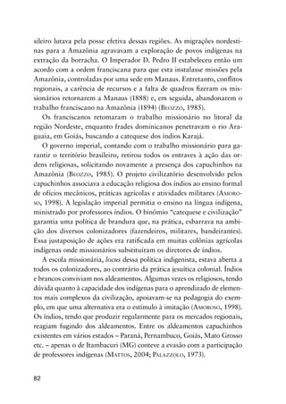 82
sileiro lutava pela posse efetiva dessas regiões. As migrações nordesti-
nas para a Amazônia agravavam a exploração de povos indígenas na
extração da borracha. O Imperador D. Pedro II estabeleceu então um
acordo com a ordem franciscana para que esta instalasse missões pela
Amazônia, controladas por uma sede em Manaus. Entretanto, conﬂitos
regionais, a carência de recursos e a falta de quadros ﬁzeram os mis-
sionários retornarem a Manaus (1888) e, em seguida, abandonarem o
trabalho franciscano na Amazônia (1894) (BEOZZO, 1985).
Os franciscanos retomaram o trabalho missionário no litoral da
região Nordeste, enquanto frades dominicanos penetravam o rio Ara-
guaia, em Goiás, buscando a catequese dos índios Karajá.
O governo imperial, contando com o trabalho missionário para ga-
rantir o território brasileiro, retirou todos os entraves à ação das or-
dens religiosas, solicitando novamente a presença dos capuchinhos na
Amazônia (BEOZZO, 1985). O projeto civilizatório desenvolvido pelos
capuchinhos associava a educação religiosa dos índios ao ensino formal
de ofícios mecânicos, práticas agrícolas e atividades militares (AMORO-
SO, 1998). A legislação imperial permitia o ensino na língua indígena,
ministrado por professores índios. O binômio “catequese e civilização”
garantia uma política de brandura que, na prática, esbarrava na ambi-
ção dos diversos colonizadores (fazendeiros, militares, bandeirantes).
Essa justaposição de ações era ratiﬁcada em muitas colônias agrícolas
indígenas onde missionários substituíram os diretores de índios.
A escola missionária, locus dessa política indigenista, estava aberta a
todos os colonizadores, ao contrário da prática jesuítica colonial. Índios
e brancos conviviam nos aldeamentos. Algumas vezes os religiosos, tendo
dúvida quanto à capacidade dos indígenas para o aprendizado de elemen-
tos mais complexos da civilização, apoiavam-se na pedagogia do exem-
plo, em que uma alternativa era o estímulo à imitação (AMOROSO, 1998).
Os índios, tendo que produzir regularmente para os mercados regionais,
reagiam fugindo dos aldeamentos. Entre os aldeamentos capuchinhos
existentes em vários estados – Paraná, Pernambuco, Goiás, Mato Grosso
etc. – apenas o de Itambacuri (MG) conteve a evasão com a participação
de professores indígenas (MATTOS, 2004; PALAZZOLO, 1973).
 