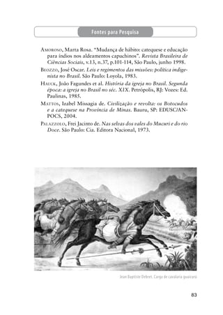 83
AMOROSO, Marta Rosa. “Mudança de hábito: catequese e educação
para índios nos aldeamentos capuchinos”. Revista Brasileira de
Ciências Sociais, v.13, n.37, p.101-114, São Paulo, junho 1998.
BEOZZO, José Oscar. Leis e regimentos das missões: política indige-
nista no Brasil. São Paulo: Loyola, 1983.
HAUCK, João Fagundes et al. História da igreja no Brasil. Segunda
época: a igreja no Brasil no séc. XIX. Petrópolis, RJ: Vozes: Ed.
Paulinas, 1985.
MATTOS, Izabel Missagia de. Civilização e revolta: os Botocudos
e a catequese na Província de Minas. Bauru, SP: EDUSC/AN-
POCS, 2004.
PALAZZOLO, Frei Jacinto de. Nas selvas dos vales do Mucuri e do rio
Doce. São Paulo: Cia. Editora Nacional, 1973.
Fontes para Pesquisa
Jean Baptiste Debret. Carga de cavalaria guaicurú
 