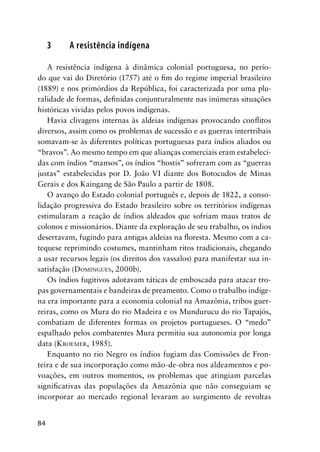 84
3 A resistência indígena
A resistência indígena à dinâmica colonial portuguesa, no perío-
do que vai do Diretório (1757) até o ﬁm do regime imperial brasileiro
(1889) e nos primórdios da República, foi caracterizada por uma plu-
ralidade de formas, deﬁnidas conjunturalmente nas inúmeras situações
históricas vividas pelos povos indígenas.
Havia clivagens internas às aldeias indígenas provocando conﬂitos
diversos, assim como os problemas de sucessão e as guerras intertribais
somavam-se às diferentes políticas portuguesas para índios aliados ou
“bravos”. Ao mesmo tempo em que alianças comerciais eram estabeleci-
das com índios “mansos”, os índios “hostis” sofreram com as “guerras
justas” estabelecidas por D. João VI diante dos Botocudos de Minas
Gerais e dos Kaingang de São Paulo a partir de 1808.
O avanço do Estado colonial português e, depois de 1822, a conso-
lidação progressiva do Estado brasileiro sobre os territórios indígenas
estimularam a reação de índios aldeados que sofriam maus tratos de
colonos e missionários. Diante da exploração de seu trabalho, os índios
desertavam, fugindo para antigas aldeias na ﬂoresta. Mesmo com a ca-
tequese reprimindo costumes, mantinham ritos tradicionais, chegando
a usar recursos legais (os direitos dos vassalos) para manifestar sua in-
satisfação (DOMINGUES, 2000b).
Os índios fugitivos adotavam táticas de emboscada para atacar tro-
pas governamentais e bandeiras de preamento. Como o trabalho indíge-
na era importante para a economia colonial na Amazônia, tribos guer-
reiras, como os Mura do rio Madeira e os Mundurucu do rio Tapajós,
combatiam de diferentes formas os projetos portugueses. O “medo”
espalhado pelos combatentes Mura permitiu sua autonomia por longa
data (KROEMER, 1985).
Enquanto no rio Negro os índios fugiam das Comissões de Fron-
teira e de sua incorporação como mão-de-obra nos aldeamentos e po-
voações, em outros momentos, os problemas que atingiam parcelas
signiﬁcativas das populações da Amazônia que não conseguiam se
incorporar ao mercado regional levaram ao surgimento de revoltas
 