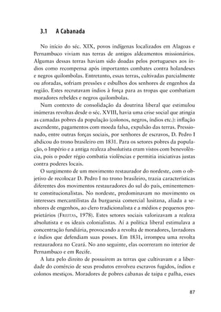 87
3.1 A Cabanada
No início do séc. XIX, povos indígenas localizados em Alagoas e
Pernambuco viviam nas terras de antigos aldeamentos missionários.
Algumas dessas terras haviam sido doadas pelos portugueses aos ín-
dios como recompensa após importantes combates contra holandeses
e negros quilombolas. Entretanto, essas terras, cultivadas parcialmente
ou aforadas, sofriam pressões e esbulhos dos senhores de engenhos da
região. Estes recrutavam índios à força para as tropas que combatiam
moradores rebeldes e negros quilombolas.
Num contexto de consolidação da doutrina liberal que estimulou
inúmeras revoltas desde o séc. XVIII, havia uma crise social que atingia
as camadas pobres da população (colonos, negros, índios etc.): inﬂação
ascendente, pagamentos com moeda falsa, expulsão das terras. Pressio-
nado, entre outras forças sociais, por senhores de escravos, D. Pedro I
abdicou do trono brasileiro em 1831. Para os setores pobres da popula-
ção, o Império e a antiga realeza absolutista eram vistos com benevolên-
cia, pois o poder régio combatia violências e permitia iniciativas justas
contra poderes locais.
O surgimento de um movimento restaurador do nordeste, com o ob-
jetivo de recolocar D. Pedro I no trono brasileiro, trazia características
diferentes dos movimentos restauradores do sul do país, eminentemen-
te constitucionalistas. No nordeste, predominavam no movimento os
interesses mercantilistas da burguesia comercial lusitana, aliada a se-
nhores de engenhos, ao clero tradicionalista e a médios e pequenos pro-
prietários (FREITAS, 1978). Estes setores sociais valorizavam a realeza
absolutista e os ideais colonialistas. Aí a política liberal estimulava a
concentração fundiária, provocando a revolta de moradores, lavradores
e índios que defendiam suas posses. Em 1831, irrompeu uma revolta
restauradora no Ceará. No ano seguinte, elas ocorreram no interior de
Pernambuco e em Recife.
A luta pelo direito de possuírem as terras que cultivavam e a liber-
dade do comércio de seus produtos envolveu escravos fugidos, índios e
colonos mestiços. Moradores de pobres cabanas de taipa e palha, esses
 