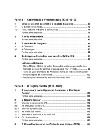 Parte 2 I Assimilação e Fragmentação [1755–1910]
1 Entre o sistema colonial e o império brasileiro....................... 69
1.1 O diretório dos índios........................................................................... 70
1.2 Terra, trabalho indígena e colonização ................................................ 74
Fontes para pesquisa........................................................................... 78
2 A ação missionária ......................................................................... 80
Fontes para pesquisa........................................................................... 83
3 A resistência indígena ................................................................... 84
3.1 A Cabanada ......................................................................................... 87
3.2 A Cabanagem ...................................................................................... 90
Fontes para pesquisa........................................................................... 92
4 As imagens dos índios nos séculos XVIII e XIX...................... 93
Fontes para pesquisa........................................................................... 97
Leituras adicionais
• Carta Régia – Sobre os índios Botocudos, cultura e povoação dos
Campos Geraes de Coritiba e Guarapuava (05/11/1808) ................. 99
• Texto de José Bonifácio de Andrada e Silva: os índios devem gozar
dos privilégios da raça branca ........................................................ 102
• Deprecação – Poema de Antônio Gonçalves Dias.......................... 104
Parte 3 I O Regime Tutelar [1910–1988]
1 A precursora do indigenismo brasileiro: a Comissão
Rondon ............................................................................................ 107
Fontes para pesquisa......................................................................... 110
2 O Regime Tutelar .......................................................................... 112
2.1 Criação e natureza do SPI................................................................. 112
2.2 As intervenções do SPI...................................................................... 115
2.2.1 Atração e paciﬁcação......................................................................... 116
2.2.2 As terras dos índios ........................................................................... 119
2.2.3 Assistência sanitária e educacional ................................................... 123
2.2.4 Os rituais cívicos................................................................................ 124
Fontes para pesquisa......................................................................... 125
3 O Conselho Nacional de Proteção aos Índios (CNPI) .......... 128
 