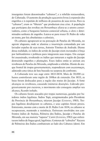 88
insurgentes foram denominados “cabanos”, e a rebelião restauradora,
de Cabanada. O aumento da produção açucareira levou à expansão dos
engenhos e à expulsão de milhares de posseiros de suas terras. Para os
“cabanos”, eram os “liberais” que produziam essa crise. A população
que participou das revoltas em Pernambuco aliava-se a setores conser-
vadores, como a burguesia lusitana comercial urbana, o clero e deter-
minados senhores de engenho. Lutava-se para trazer D. Pedro de volta
ao trono, por leis absolutistas e coloniais.
Os cabanos agruparam-se na povoação de Panelas do Miranda, no
agreste alagoano, onde se alastrou a insurreição comandada por um
lavrador expulso de suas terras, Antonio Timóteo de Andrade. Diante
dessa realidade, os índios do sertão do Jacuípe eram recrutados à força
por latifundiários e políticos para integrarem suas tropas. Um cacique
foi assassinado, revoltando os índios que tomaram a região do Jacuípe
destruindo engenhos e plantações. Esses índios então se uniram aos
revoltosos de Panelas do Miranda, ampliando a rebelião. Diante do ata-
que frontal de tropas governamentais, responderam com escaramuças,
adotando uma tática de luta baseada na surpresa do confronto.
A Cabanada teve seu auge entre 1833-1834. Mais de 50.000 ca-
banos controlaram uma região de 300km de extensão. Em 1833, as
lutas foram deslocadas para a região das matas do Jacuípe. A fome
alcançou os revoltosos, causando inúmeras deserções. Liderado pro-
gressivamente por escravos, o movimento não conseguiu ampliar seu
alcance, ﬁcando isolado.
Os cabanos foram atacados por tropas numerosas, guiadas por ba-
tedores índios legalistas. Índios Tupi, arregimentados pelo Presidente
da Província de Pernambuco, sitiaram Jacuípe (LINDOSO, 1983). Tro-
pas legalistas desalojaram os cabanos, e seus capitães foram presos.
Entretanto, mesmo com a morte de D. Pedro I em 1834, os cabanos se
recuperaram, mantendo a resistência. Estiveram envolvidos nos con-
frontos índios de Atalaia, Palmeira dos Índios, Jacuípe e Panelas do
Miranda, em sua maioria “tapuios” Cariri (LINDOSO, 1983) que enfren-
taram índios de língua geral, legalistas. Centenas de “caboclos” Xucuru
de Palmeiras dos Índios combateram ao lado dos Cabanos (idem). Em
 