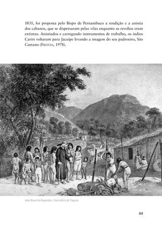 89
1835, foi proposta pelo Bispo de Pernambuco a rendição e a anistia
dos cabanos, que se dispersaram pelas vilas enquanto as revoltas eram
extintas. Anistiados e carregando instrumentos de trabalho, os índios
Cariri voltaram para Jacuípe levando a imagem do seu padroeiro, São
Caetano (FREITAS, 1978).
João Maurício Rugendas. Uma aldeia de Tapuios
 