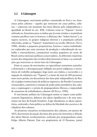 90
3.2 A Cabanagem
A Cabanagem, movimento político constituído no Pará e no Ama-
zonas pelos cabanos – aqueles que moravam em casas pobres, caba-
nas – expressou um momento das lutas liberais pela independência e
igualdade no Brasil no séc. XIX. Cabanos eram os “Tapuias” (termo
utilizado na Amazônia para os índios que já eram cristãos e mantinham
contatos pacíﬁcos com os brancos, à diferença dos “indios bravos”), os
negros escravos, os grupos indígenas diversos e a população cabocla
ribeirinha, sendo os “Tapuios” majoritários na revolta (MOREIRA NETO,
1988). Aliados a pequenos proprietários, foreiros e outros trabalhado-
res explorados por uma estrutura de produção e subordinação do tra-
balho a intermediários, constituíram revoltas populares no norte do
Brasil contra interesses políticos conservadores. As diferentes trajetórias
sociais dos integrantes das revoltas determinaram as lutas e as contradi-
ções que marcaram as várias fases da Cabanagem.
Entre as causas do movimento, os especialistas costumam assinalar:
a destruição e a desorganização inﬂigida aos povos indígenas; a inexis-
tência de trabalho pedagógico leigo junto aos índios; a escravidão e a
negação de cidadania aos “Tapuios”; a morte de mais de 200 paraenses
num navio prisão, em decorrência das lutas pela independência do Bra-
sil; os golpes institucionais de políticos regionais e do Partido Caramuru
(restaurador), contrários à tomada de poder pelos partidários dos caba-
nos; a espionagem e a prisão de propagandistas liberais; a impunidade
de assassinos de trabalhadores cabanos (DI PAOLO, 1990).
O movimento político da Cabanagem tentou se impor como politi-
camente hegemônico, defensor das idéias republicanas e de uma auto-
nomia em face do Estado brasileiro. Logo abandonou os ideais separa-
tistas, centrando a luta política na defesa da liberdade dos escravos e da
cidadania dos cabanos.
As primeiras iniciativas revolucionárias dos cabanos, em janeiro de
1835, decorreram da junção das lutas dos povos da Amazônia à difusão
dos ideais liberais revolucionários, realizada por propagandistas como
Felipe Alberto Patroni. Este era proprietário de O Paraense, jornal
 