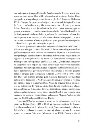 91
que defendeu a independência do Brasil, estando diversas vezes ame-
açado de destruição. Outro líder da revolta foi o cônego Batista Cam-
pos, padre e advogado que assumiu a direção de O Paraense (DI PAOLO,
1990). Campos foi preso por divulgar o manifesto de independência de
D. Pedro I, sofrendo em seguida um atentado que o deixou gravemente
ferido. Ao dirigir a luta jornalística e jurídica contra interesses portu-
gueses, tornou-se o conselheiro mais votado do Conselho Presidencial
do Pará, consolidando sua liderança diante do movimento cabano. Sua
morte prematura e suspeita, às vésperas da insurreição popular, acirrou
os ânimos revoltosos. Campos gestionava para que não houvesse guerra
civil no Pará, o que não conseguiu impedir.
Os breves governos cabanos de Clemente Malcher (7/01 a 19/02/1835)
e Francisco Vinagre (21/02 a 20/06/1835) foram marcados por conﬂitos
políticos internos entre diversos interesses em disputa e o início de uma
reorganização administrativa, enquanto enfrentavam forças militares
legalistas e o bloqueio naval de Belém. Os portugueses reconquistaram
Belém por um curto período (26/6 a 15/07/1835), instalando um gover-
no despótico e um regime de terror com prisões e execuções sumárias.
Liderados pelo seringalista Eduardo Angelim e outros revoltosos, os ca-
banos retomaram o governo paraense, instaurando o terceiro governo
cabano, dirigido pelo seringalista Angelim (23/08/1835 a 13/05/1836).
Em 1836, um exército enviado pela Regência brasileira e comandado
pelo general Francisco D’Andréa cercou Belém, provocando a retirada
dos cabanos para o interior do Pará. Na corte imperial temia-se o pro-
jeto de autonomia do Pará. A última fase da luta envolveu, por alguns
anos, ao longo da Amazônia, diversos combates de grupos dispersos de
cabanos enfrentando as forças imperiais do Brasil, o que resultou num
massacre de inúmeras comunidades indígenas e “Tapuias”, abrangendo
mais de 30.000 cabanos (HOLANDA, 1963).
Francisco D’Andréa aprisionou centenas de cabanos em navios no
porto de Belém. Entre 1837 e 1838, devido ao contágio de doenças
(varíola, escorbuto etc.) e diante de condições carcerárias degradantes,
D’Andréa reconheceu a morte de mais de duas centenas de cabanos
apenas na corveta Defensora (MOREIRA NETO, 1988). Desses prisionei-
 