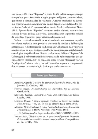 92
ros, quase 40% eram “Tapuios”, e perto de 6% índios. A repressão que
se espalhou pela Amazônia atingiu grupos indígenas como os Maué,
quilombos e comunidades de “Tapuios”. Grupos envolvidos na econo-
mia regional, como os Mundurucu do rio Tapajós, foram lançados con-
tra índios “rebeldes”, como os Mura do rio Madeira (MOREIRA NETO,
1988). Apesar de os “Tapuios” serem em maior número, nunca estive-
ram na direção política da revolta, comandada por segmentos médios
da sociedade (pequenos proprietários, religiosos etc.).
Velhas rivalidades e conﬂitos locais estimularam interesses especíﬁ-
cos e lutas regionais num processo crescente de tensões e deliberações
antagônicas. A historiograﬁa tradicional da Cabanagem não valorizou
a resistência e as lutas indígenas no Pará e no Amazonas, estabelecendo
cronologias simpliﬁcadoras. Buscar dados sobre índios e “Tapuios” da
Cabanagem é enfrentar uma literatura marcada pelo estereótipo dos ca-
banos (BESSA FREIRE, 2001b), oscilando entre versões “depreciativas” ou
“apologéticas” das revoltas, que não contribuem para a compreensão
dos processos de rearticulação étnica que então ocorreram.
ALMEIDA, Geraldo Gustavo de. Heróis indígenas do Brasil. Rio de
Janeiro: Ed. Cátedra, 1988.
FREITAS, Décio. Os guerrilheiros do Imperador. Rio de Janeiro:
Graal, 1978.
KROEMER, Gunter. Cuxiuara: o Purus dos indígenas. São Paulo:
Loyola, 1985.
LINDOSO, Dirceu. A utopia armada: rebeliões de pobres nas matas
do tombo real (1832-1850). Rio de Janeiro: Paz e Terra, 1983.
MOREIRA NETO, Carlos de Araújo. Índios da Amazônia: de maioria
a minoria (1750-1850). Petrópolis (RJ): Vozes, 1988.
___.Os índios e a ordem imperial. Brasília: CGDOC/FUNAI, 2005.
VASCONCELOS, Cláudio Alves de. A questão indígena na Província
de Mato Grosso: conﬂito, trama e continuidade. Campo Gran-
de: Ed. UFMS, 1999.
Fontes para Pesquisa
 