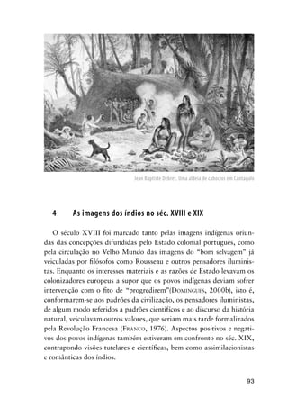 93
4 As imagens dos índios no séc. XVIII e XIX
O século XVIII foi marcado tanto pelas imagens indígenas oriun-
das das concepções difundidas pelo Estado colonial português, como
pela circulação no Velho Mundo das imagens do “bom selvagem” já
veiculadas por ﬁlósofos como Rousseau e outros pensadores iluminis-
tas. Enquanto os interesses materiais e as razões de Estado levavam os
colonizadores europeus a supor que os povos indígenas deviam sofrer
intervenção com o ﬁto de “progredirem”(DOMINGUES, 2000b), isto é,
conformarem-se aos padrões da civilização, os pensadores iluministas,
de algum modo referidos a padrões cientifícos e ao discurso da história
natural, veiculavam outros valores, que seriam mais tarde formalizados
pela Revolução Francesa (FRANCO, 1976). Aspectos positivos e negati-
vos dos povos indígenas também estiveram em confronto no séc. XIX,
contrapondo visões tutelares e cientíﬁcas, bem como assimilacionistas
e românticas dos índios.
Jean Baptiste Debret. Uma aldeia de caboclos em Cantagalo
 