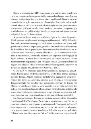 94
Desde o início do séc. XIX, circularam nos meios cultos brasileiro e
europeu imagens sobre os povos indígenas produzidas por desenhistas e
pintores (artistas) que integravam missões cientíﬁcas de história natural,
cujo método de ação baseava-se na observação. Ilustrando inúmeros li-
vros de viagem, tais representações foram registros que posteriormente
se tornaram objeto de estudo para cientistas, ao mesmo tempo em que
possibilitavam ao público leigo fortalecer impressões de senso comum
próprias à época do Romantismo.
A produção desses viajantes – Debret, Spix e Martius, Rugendas,
Wied, e outros – foi bastante heterogênea (HARTMANN, 1975). Tal traba-
lho, tendo por objetivo comparar instituições e artefatos dos povos indí-
genas contatados nas expedições, permitia um paulatino conhecimento
da diversidade dessas populações. Esse método cientíﬁco baseava-se no
“colecionismo”: observar, coletar, classiﬁcar. Daí o interesse nos dese-
nhos e nas pinturas, sobretudo relativas aos aspectos morfológicos da
ﬁgura humana. A partir dessas observações de campo, os índios seriam
posteriormente enquadrados em “estágios sociais”, correspondentes às
noções oriundas das idéias evolucionistas que começaram a impor-se na
metade do século XIX (PACHECO DE OLIVEIRA, 1987).
O séc. XIX foi marcado pelo debate cientíﬁco a respeito da classiﬁ-
cação dos indígenas em termos evolutivos, sendo dado grande destaque
à noção de raça. Alguns cientistas postularam a decadência (degeneres-
cência) dos povos da América, havendo dois principais representantes
dessa concepção nos estudos e nas discussões ocorridas no Brasil: von
Martius e Varnhagen. Esta era uma questão central para o destino dos
índios, pois envolvia duas atitudes políticas contraditórias, enfatizando
ora os empreendimentos pedagógicos, ora as práticas repressivas e mili-
tares (uma vez que eram concebidos como a caminho da extinção).
No Brasil, o principal defensor da postura repressiva foi o historiador
Francisco Adolfo Varnhagen. Ao se basear no discurso etnocêntrico de
cronistas coloniais que criaram uma imagem de “sociedade selvagem”,
onde imperavam o nomadismo, as guerras de extermínio e a vingança,
entre outras características, Varnhagen defendia as guerras coloniais.
O historiador acreditava que os “vícios” indígenas eram originários do
 