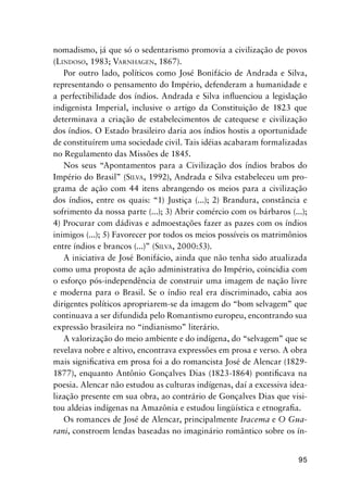 95
nomadismo, já que só o sedentarismo promovia a civilização de povos
(LINDOSO, 1983; VARNHAGEN, 1867).
Por outro lado, políticos como José Bonifácio de Andrada e Silva,
representando o pensamento do Império, defenderam a humanidade e
a perfectibilidade dos índios. Andrada e Silva inﬂuenciou a legislação
indigenista Imperial, inclusive o artigo da Constituição de 1823 que
determinava a criação de estabelecimentos de catequese e civilização
dos índios. O Estado brasileiro daria aos índios hostis a oportunidade
de constituírem uma sociedade civil. Tais idéias acabaram formalizadas
no Regulamento das Missões de 1845.
Nos seus “Apontamentos para a Civilização dos índios brabos do
Império do Brasil” (SILVA, 1992), Andrada e Silva estabeleceu um pro-
grama de ação com 44 itens abrangendo os meios para a civilização
dos índios, entre os quais: “1) Justiça (...); 2) Brandura, constância e
sofrimento da nossa parte (...); 3) Abrir comércio com os bárbaros (...);
4) Procurar com dádivas e admoestações fazer as pazes com os índios
inimigos (...); 5) Favorecer por todos os meios possíveis os matrimônios
entre índios e brancos (...)” (SILVA, 2000:53).
A iniciativa de José Bonifácio, ainda que não tenha sido atualizada
como uma proposta de ação administrativa do Império, coincidia com
o esforço pós-independência de construir uma imagem de nação livre
e moderna para o Brasil. Se o índio real era discriminado, cabia aos
dirigentes políticos apropriarem-se da imagem do “bom selvagem” que
continuava a ser difundida pelo Romantismo europeu, encontrando sua
expressão brasileira no “indianismo” literário.
A valorização do meio ambiente e do indígena, do “selvagem” que se
revelava nobre e altivo, encontrava expressões em prosa e verso. A obra
mais signiﬁcativa em prosa foi a do romancista José de Alencar (1829-
1877), enquanto Antônio Gonçalves Dias (1823-1864) pontiﬁcava na
poesia. Alencar não estudou as culturas indígenas, daí a excessiva idea-
lização presente em sua obra, ao contrário de Gonçalves Dias que visi-
tou aldeias indígenas na Amazônia e estudou lingüística e etnograﬁa.
Os romances de José de Alencar, principalmente Iracema e O Gua-
rani, constroem lendas baseadas no imaginário romântico sobre os ín-
 