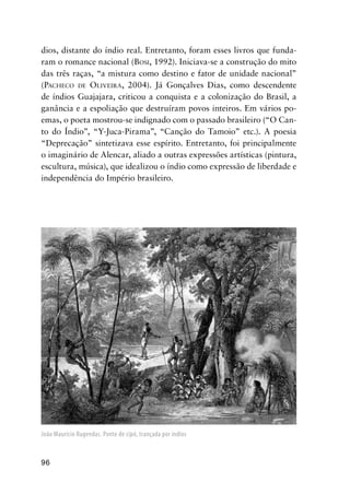96
dios, distante do índio real. Entretanto, foram esses livros que funda-
ram o romance nacional (BOSI, 1992). Iniciava-se a construção do mito
das três raças, “a mistura como destino e fator de unidade nacional”
(PACHECO DE OLIVEIRA, 2004). Já Gonçalves Dias, como descendente
de índios Guajajara, criticou a conquista e a colonização do Brasil, a
ganância e a espoliação que destruíram povos inteiros. Em vários po-
emas, o poeta mostrou-se indignado com o passado brasileiro (“O Can-
to do Índio”, “Y-Juca-Pirama”, “Canção do Tamoio” etc.). A poesia
“Deprecação” sintetizava esse espírito. Entretanto, foi principalmente
o imaginário de Alencar, aliado a outras expressões artísticas (pintura,
escultura, música), que idealizou o índio como expressão de liberdade e
independência do Império brasileiro.
João Maurício Rugendas. Ponte de cipó, trançada por índios
 
