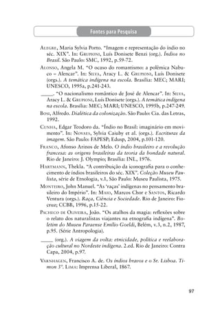 97
ALEGRE, Maria Sylvia Porto. “Imagem e representação do índio no
séc. XIX”. In: GRUPIONI, Luís Donisete Benzi (org.). Índios no
Brasil. São Paulo: SMC, 1992, p.59-72.
ALONSO, Angela M. “O ocaso do romantismo: a polêmica Nabu-
co – Alencar”. In: SILVA, Aracy L. & GRUPIONI, Luís Donisete
(orgs.). A temática indígena na escola. Brasília: MEC; MARI;
UNESCO, 1995a, p.241-243.
_____. “O nacionalismo romântico de José de Alencar”. In: SILVA,
Aracy L. & GRUPIONI, Luís Donisete (orgs.). A temática indígena
na escola. Brasília: MEC; MARI; UNESCO, 1995b, p.247-249.
BOSI, Alfredo. Dialética da colonização. São Paulo: Cia. das Letras,
1992.
CUNHA, Edgar Teodoro da. “Índio no Brasil: imaginário em movi-
mento”. In: NOVAES, Sylvia Caiuby et al. (orgs.). Escrituras da
imagem. São Paulo: FAPESP; Edusp, 2004, p.101-120.
FRANCO, Afonso Arinos de Melo. O índio brasileiro e a revolução
francesa: as origens brasileiras da teoria da bondade natural.
Rio de Janeiro: J. Olympio; Brasília: INL, 1976.
HARTMANN, Thekla. “A contribuição da iconograﬁa para o conhe-
cimento de índios brasileiros do séc. XIX”. Coleção Museu Pau-
lista, série de Etnologia, v.1, São Paulo: Museu Paulista, 1975.
MONTEIRO, John Manuel. “As ‘raças’ indígenas no pensamento bra-
sileiro do Império”. In: MAIO, Marcos Chor e SANTOS, Ricardo
Ventura (orgs.). Raça, Ciência e Sociedade. Rio de Janeiro: Fio-
cruz; CCBB, 1996, p.15-22.
PACHECO DE OLIVEIRA, João. “Os atalhos da magia: reﬂexões sobre
o relato dos naturalistas viajantes na etnograﬁa indígena”. Bo-
letim do Museu Paraense Emílio Goeldi, Belém, v.3, n.2, 1987,
p.95. (Série Antropologia).
_____ (org.). A viagem da volta: etnicidade, política e reelabora-
ção cultural no Nordeste indígena. 2.ed. Rio de Janeiro: Contra
Capa, 2004, p.97.
VARNHAGEN, Francisco A. de. Os índios bravos e o Sr. Lisboa. Ti-
mon 3º. LIMA: Imprensa Liberal, 1867.
Fontes para Pesquisa
 