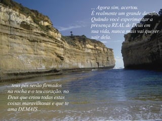 ... Agora sim, acertou. É realmente um grande desafio. Quando você experimentar a presença REAL de Deus em  sua vida, nunca mais vai querer  sair dela. ...teus pés serão firmados  na rocha e o teu coração, no  Deus que criou todas estas  coisas maravilhosas e que te ama DEMAIS... 
