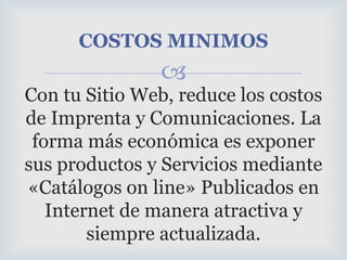 COSTOS MINIMOSCon tu Sitio Web, reduce los costos de Imprenta y Comunicaciones. La forma más económica es exponer sus productos y Servicios mediante «Catálogos on line» Publicados en Internet de manera atractiva y siempre actualizada.