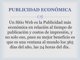 Un Sitio Web es la Publicidad más económica en relación al tiempo de publicación y costos de impresión, y no solo eso, pues su mejor beneficio es que es una ventana al mundo los 365 días del año, las 24 horas del día.PUBLICIDAD ECONÓMICA