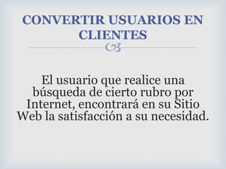 El usuario que realice una búsqueda de cierto rubro por Internet, encontrará en su Sitio Web la satisfacción a su necesidad.CONVERTIR USUARIOS EN CLIENTES