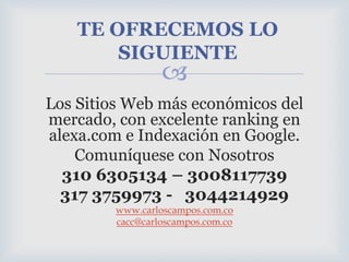 TE OFRECEMOS LO SIGUIENTELos Sitios Web más económicos del mercado, con excelente ranking en alexa.com e Indexación en Google.Comuníquese con Nosotros 310 6305134 – 3008117739317 3759973 -   3044214929www.carloscampos.com.cocacc@carloscampos.com.co