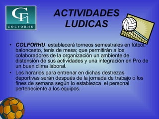ACTIVIDADES LUDICAS COLFORHU  establecerá torneos semestrales en fútbol, baloncesto, tenis de mesa; que permitirán a los colaboradores de la organización un ambiente de distensión de sus actividades y una integración en Pro de un buen clima laboral. Los horarios para entrenar en dichas destrezas deportivas serán después de la jornada de trabajo o los fines de semana según lo establezca  el personal perteneciente a los equipos. 