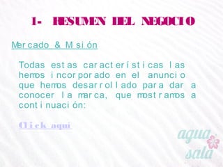 1- RESUMEN DEL NEGOCIO
Mercado & Misión
Todas estas características las hemos incorporado en
el anuncio que hemos desarrollado para dar a conocer
la marca, que mostramos a continuación:
Click aquí
 