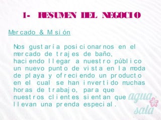 1- RESUMEN DEL NEGOCIO
Mercado & Misión
Nos gustaría posicionarnos en el mercado de trajes de
baño, haciendo llegar a nuestro público un nuevo
punto de vista en la moda de playa y ofreciendo un
producto en el cual se han invertido muchas horas de
trabajo, para que nuestros clientes sientan que llevan
una prenda especial.
 