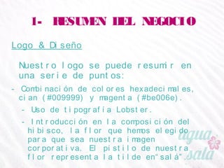 1- RESUMEN DEL NEGOCIO
Logo & Diseño
Nuestro logo se puede resumir en una serie de puntos:
- Combinación de colores hexadecimales, cian (#009999) y
magenta (#be006e).
- Uso de tipografía Lobster.
- Introducción en la composición del hibisco, la flor que
hemos elegido para que sea nuestra imagen corporativa. El
pistilo de nuestra flor representa la tilde en“salá”.
 