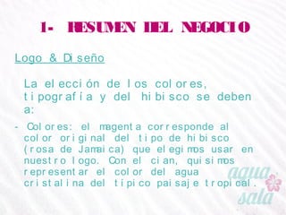 1- RESUMEN DEL NEGOCIO
Logo & Diseño
La elección de los colores, tipografía y del hibisco se
deben a:
- Colores: el magenta corresponde al color original del tipo de
hibisco (rosa de Jamaica) que elegimos usar en nuestro
logo. Con el cian, quisimos representar el color del agua
cristalina del típico paisaje tropical.
 