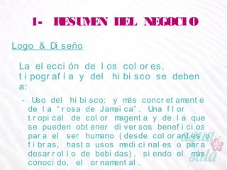 1- RESUMEN DEL NEGOCIO
Logo & Diseño
La elección de los colores, tipografía y del hibisco se
deben a:
- Uso del hibisco: y más concretamente de la “rosa de
Jamaica”. Una flor tropical de color magenta y de la que
se pueden obtener diversos beneficios para el ser humano
(desde colorantes o fibras, hasta usos medicinales o para
desarrollo de bebidas), siendo el más conocido, el
ornamental.
 