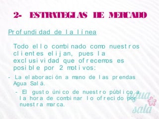 2- ESTRATEGIAS DE MERCADO
Profundidad de la línea
Todo ello combinado como nuestros clientes elijan,
pues la exclusividad que ofrecemos es posible por 2
motivos:
- La elaboración a mano de las prendas Agua Salá.
- El gusto único de nuestro público a la hora de combinar lo
ofrecido por nuestra marca.
 