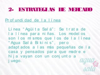 2- ESTRATEGIAS DE MERCADO
Profundidad de la línea
Línea “Agüita Salá”: Se trata de la línea para niñas.
Los modelos son los mismos que los de la línea “Agua
Salá Bikinis”, pero adaptados a las más pequeñas de
la casa y pensados para que madre e hija vayan con
un conjunto a juego.
 