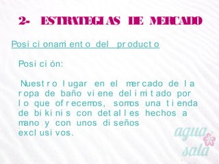 2- ESTRATEGIAS DE MERCADO
Posicionamiento del producto
Posición:
Nuestro lugar en el mercado de la ropa de baño viene
delimitado por lo que ofrecemos, somos una tienda de
bikinis con detalles hechos a mano y con unos diseños
exclusivos.
 