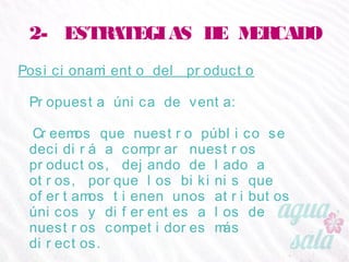 2- ESTRATEGIAS DE MERCADO
Posicionamiento del producto
Propuesta única de venta:
Creemos que nuestro público se decidirá a comprar
nuestros productos, dejando de lado a otros, porque
los bikinis que ofertamos tienen unos atributos únicos
y diferentes a los de nuestros competidores más
directos.
 